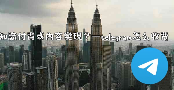 如何利用Telegram進行知識付費或內容變現？—telegram怎么收费