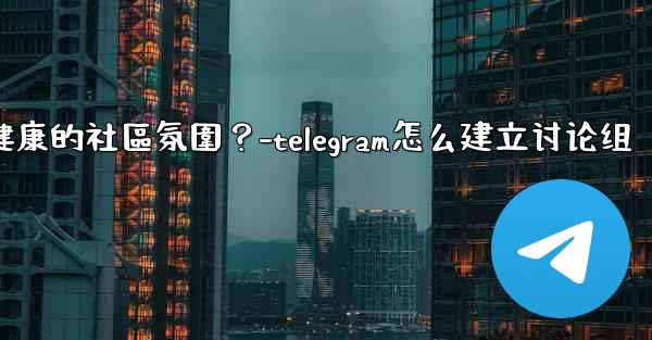 Telegram如何培養一個積極健康的社區氛圍？-telegram怎么建立讨论组