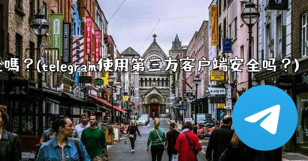 Telegram使用第三方客戶端安全嗎？(telegram使用第三方客户端安全吗？)