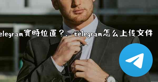 如何發送我的Telegram實時位置？、telegram怎么上传文件