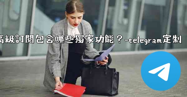 Telegram Premium高級訂閱包含哪些獨家功能？-telegram定制