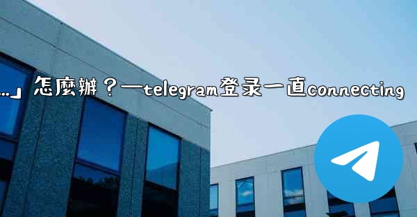 打開Telegram一直顯示「連接中...」怎麼辦？—telegram登录一直connecting