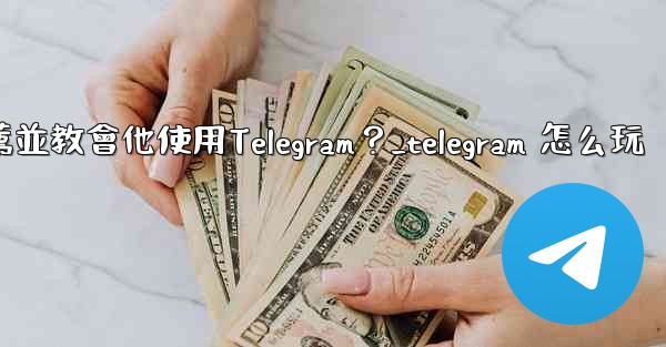 如何向一個完全的新手朋友推薦並教會他使用Telegram？_telegram 怎么玩