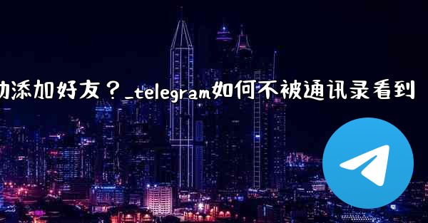 Telegram跳過同步通訊錄後，如何手動添加好友？_telegram如何不被通讯录看到