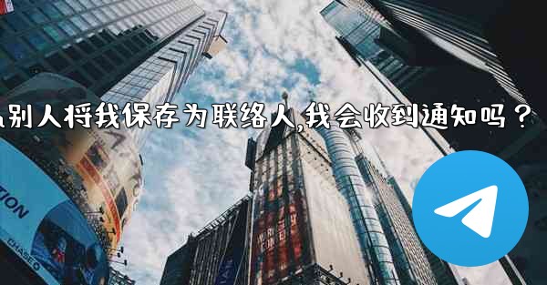 Telegram別人將我保存為聯絡人，我會收到通知嗎？,telegram别人将我保存为联络人,我会收到通知吗？