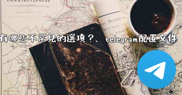 Telegram高級設置中有哪些不常見的選項？、telegram配置文件