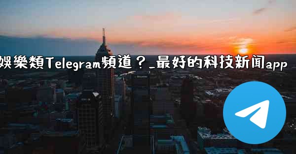 有哪些值得推薦的科技、新聞、娛樂類Telegram頻道？_最好的科技新闻app