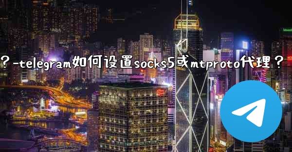 Telegram如何設置SOCKS5或MTProto代理？-telegram如何设置socks5或mtproto代理？