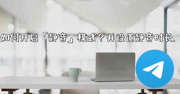 Telegram如何開啟「靜音」模式？並設置靜音時長。;telegram如何开启「静音」模式？并设置静音时长.