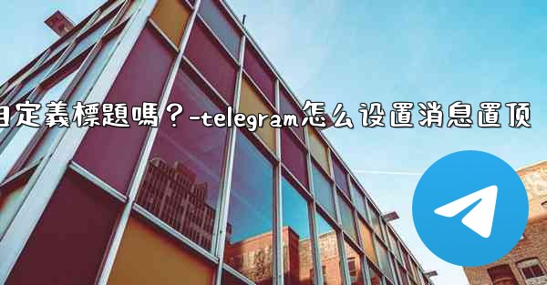 Telegram固定的消息可以添加自定義標題嗎？-telegram怎么设置消息置顶
