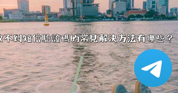 電報收不到短信驗證碼的常見解決方法有哪些？