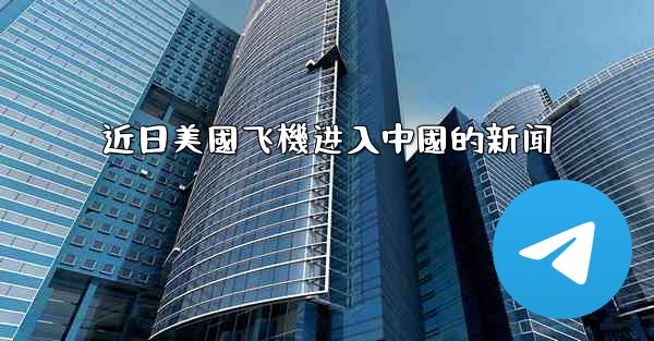 近日美國飞機进入中國的新闻