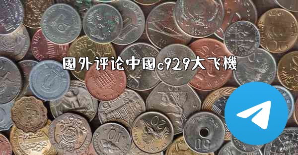 國外评论中國c929大飞機