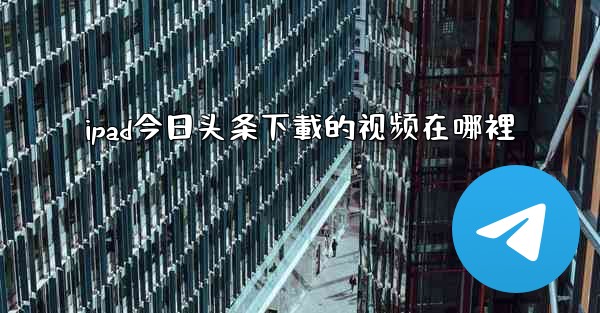 ipad今日头条下載的视频在哪裡