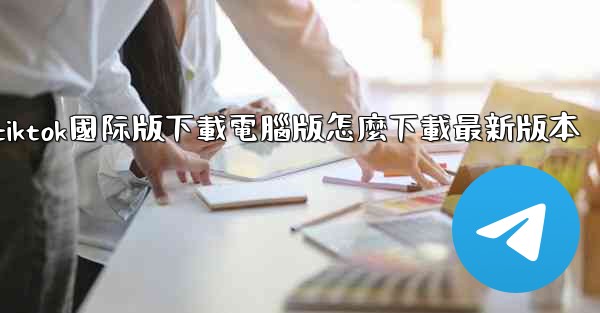 tiktok國际版下載電腦版怎麼下載最新版本