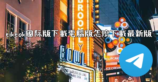 tiktok國际版下載電腦版怎麼下載最新版