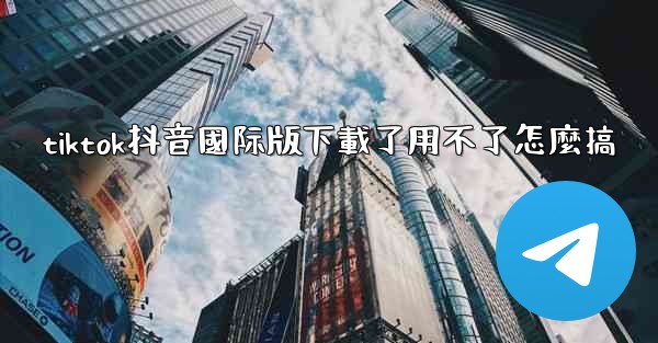 tiktok抖音國际版下載了用不了怎麼搞