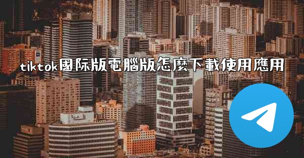 tiktok國际版電腦版怎麼下載使用應用