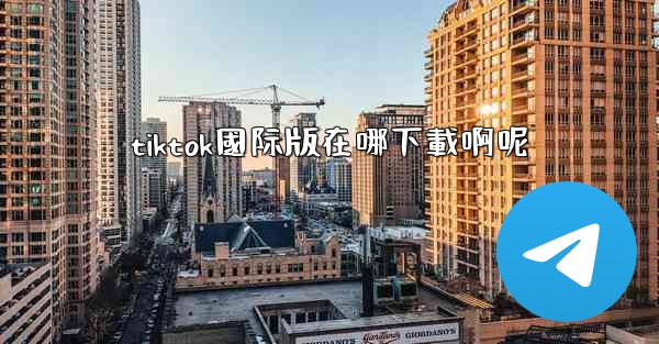 <b>tiktok國际版在哪下載啊呢</b>