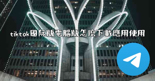 tiktok國际版電腦版怎麼下載應用使用