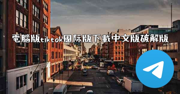 電腦版tiktok國际版下載中文版破解版