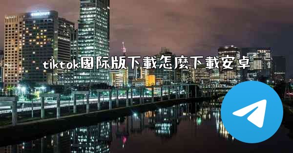 tiktok國际版下載怎麼下載安卓