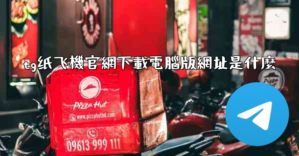 tg纸飞機官網下載電腦版網址是什麼