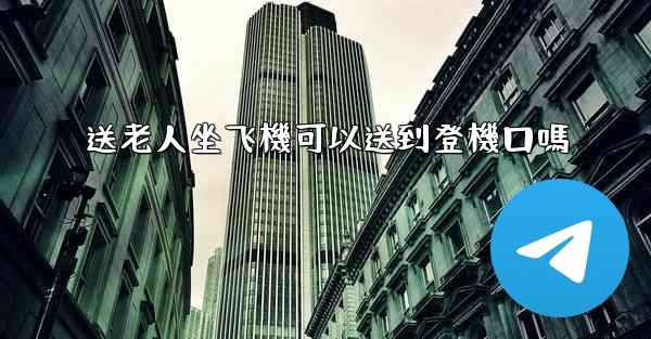 送老人坐飞機可以送到登機口嗎