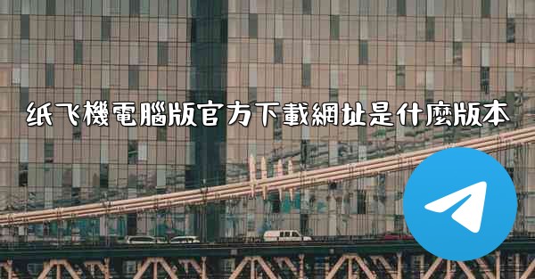 纸飞機電腦版官方下載網址是什麼版本